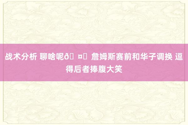 战术分析 聊啥呢🤔詹姆斯赛前和华子调换 逗得后者捧腹大笑