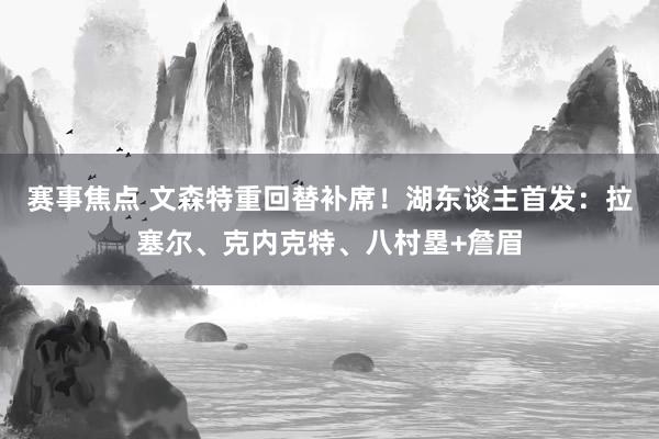 赛事焦点 文森特重回替补席！湖东谈主首发：拉塞尔、克内克特、八村塁+詹眉