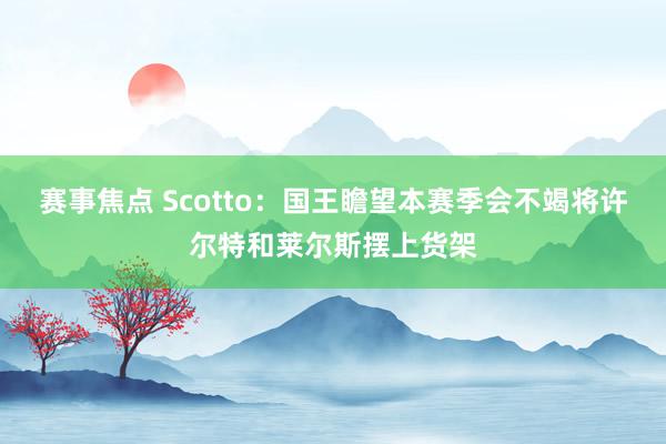 赛事焦点 Scotto：国王瞻望本赛季会不竭将许尔特和莱尔斯摆上货架