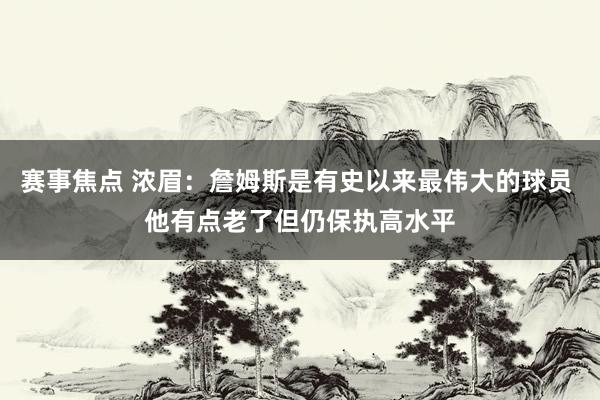 赛事焦点 浓眉：詹姆斯是有史以来最伟大的球员 他有点老了但仍保执高水平