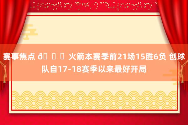 赛事焦点 🚀火箭本赛季前21场15胜6负 创球队自17-18赛季以来最好开局