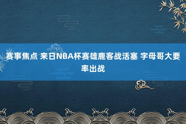 赛事焦点 来日NBA杯赛雄鹿客战活塞 字母哥大要率出战