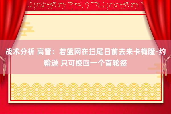 战术分析 高管：若篮网在扫尾日前去来卡梅隆-约翰逊 只可换回一个首轮签