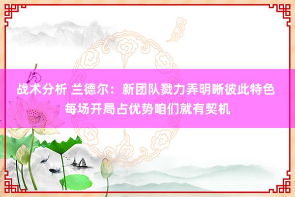 战术分析 兰德尔：新团队戮力弄明晰彼此特色 每场开局占优势咱们就有契机