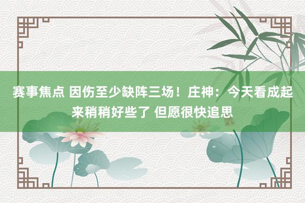 赛事焦点 因伤至少缺阵三场！庄神：今天看成起来稍稍好些了 但愿很快追思